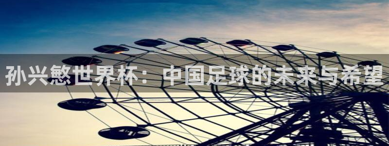 世界杯转播表：孙兴慜世界杯：中国足球的未来与希望