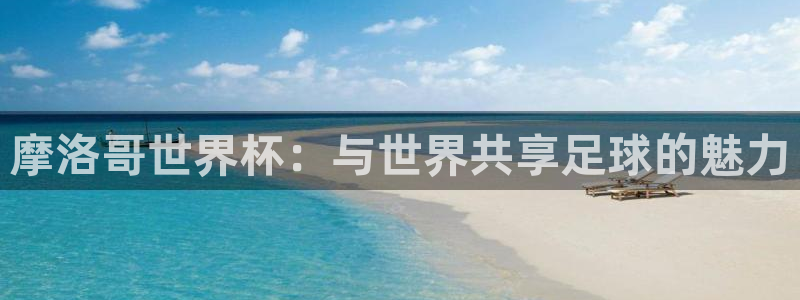 世界杯预选赛赛程表：摩洛哥世界杯：与世界共享足球的魅力